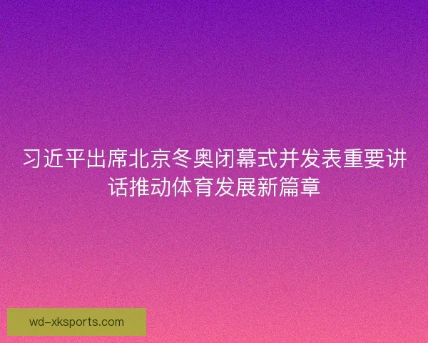习近平出席北京冬奥闭幕式并发表重要讲话推动体育发展新篇章