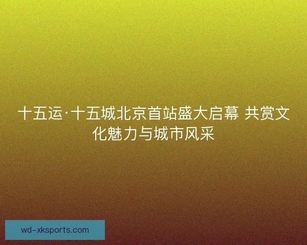 十五运·十五城北京首站盛大启幕 共赏文化魅力与城市风采
